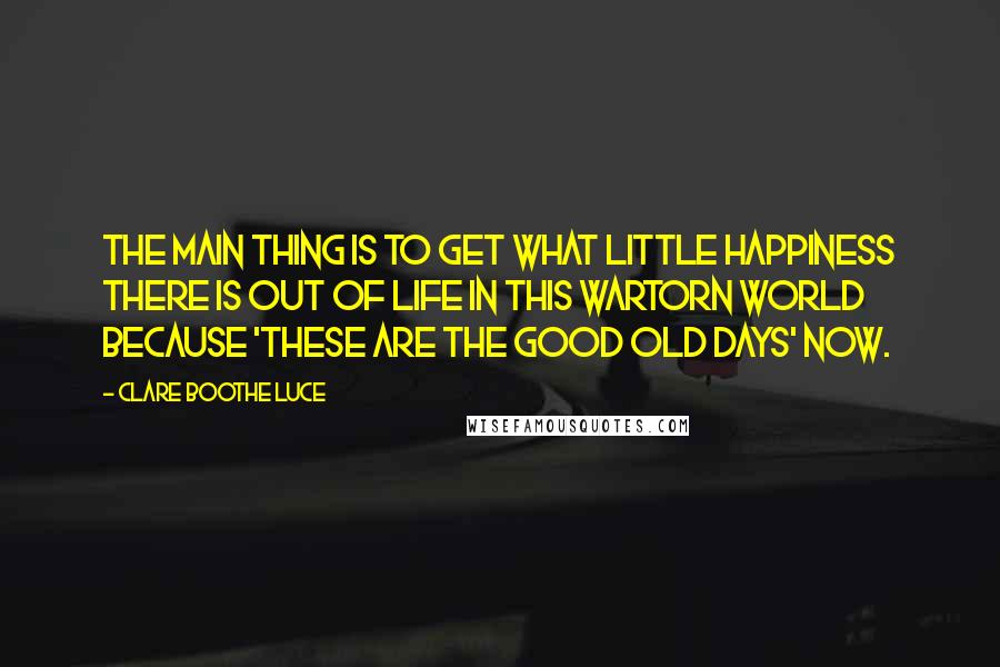 Clare Boothe Luce Quotes: The main thing is to get what little happiness there is out of life in this wartorn world because 'these are the good old days' now.