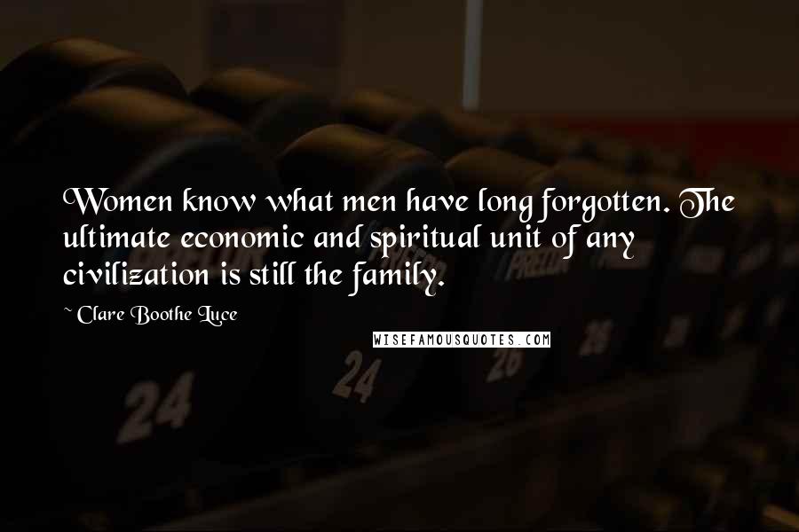 Clare Boothe Luce Quotes: Women know what men have long forgotten. The ultimate economic and spiritual unit of any civilization is still the family.