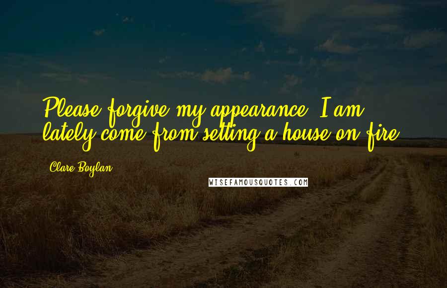 Clare Boylan Quotes: Please forgive my appearance. I am lately come from setting a house on fire.