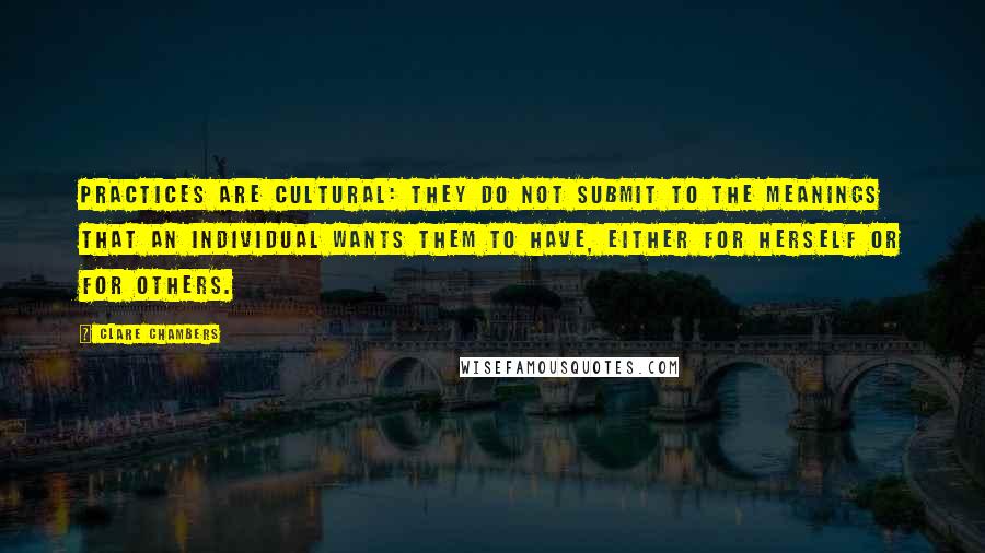 Clare Chambers Quotes: Practices are cultural: they do not submit to the meanings that an individual wants them to have, either for herself or for others.