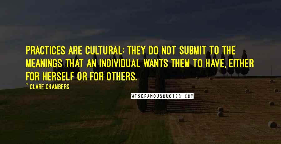 Clare Chambers Quotes: Practices are cultural: they do not submit to the meanings that an individual wants them to have, either for herself or for others.