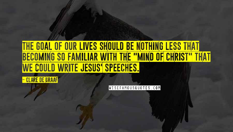 Clare De Graaf Quotes: The goal of our lives should be nothing less that becoming so familiar with the "mind of Christ" that we could write Jesus' speeches.