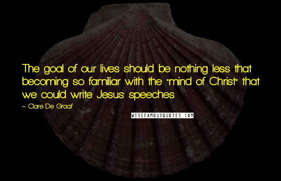Clare De Graaf Quotes: The goal of our lives should be nothing less that becoming so familiar with the "mind of Christ" that we could write Jesus' speeches.