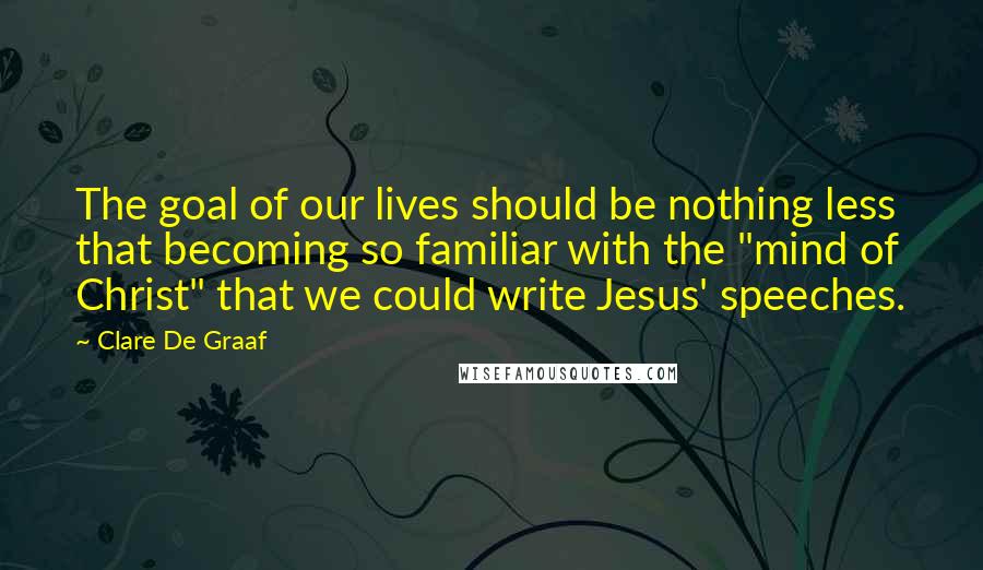 Clare De Graaf Quotes: The goal of our lives should be nothing less that becoming so familiar with the "mind of Christ" that we could write Jesus' speeches.