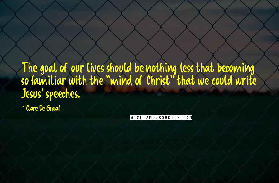 Clare De Graaf Quotes: The goal of our lives should be nothing less that becoming so familiar with the "mind of Christ" that we could write Jesus' speeches.