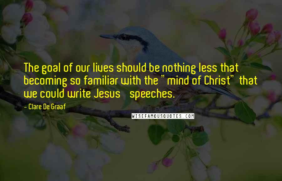 Clare De Graaf Quotes: The goal of our lives should be nothing less that becoming so familiar with the "mind of Christ" that we could write Jesus' speeches.