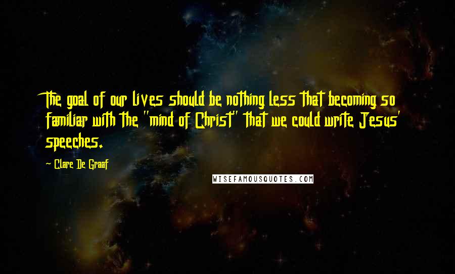 Clare De Graaf Quotes: The goal of our lives should be nothing less that becoming so familiar with the "mind of Christ" that we could write Jesus' speeches.