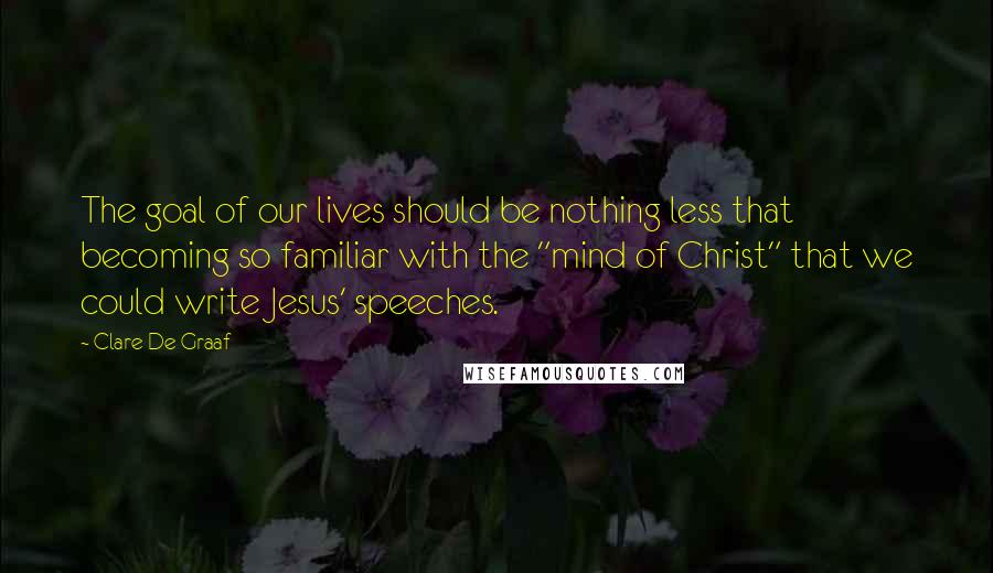 Clare De Graaf Quotes: The goal of our lives should be nothing less that becoming so familiar with the "mind of Christ" that we could write Jesus' speeches.