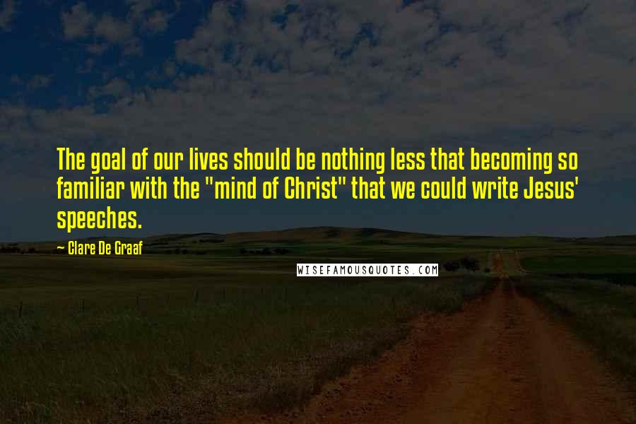 Clare De Graaf Quotes: The goal of our lives should be nothing less that becoming so familiar with the "mind of Christ" that we could write Jesus' speeches.