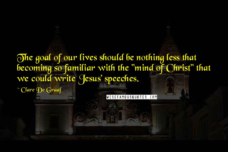 Clare De Graaf Quotes: The goal of our lives should be nothing less that becoming so familiar with the "mind of Christ" that we could write Jesus' speeches.