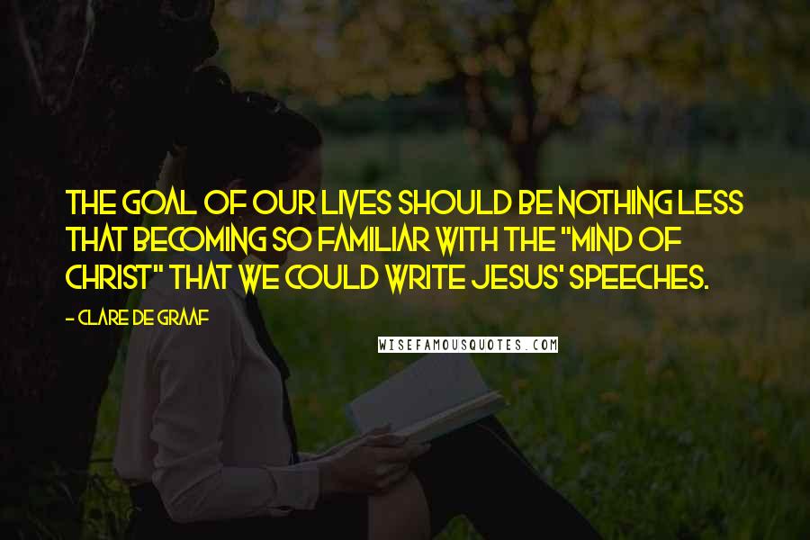 Clare De Graaf Quotes: The goal of our lives should be nothing less that becoming so familiar with the "mind of Christ" that we could write Jesus' speeches.