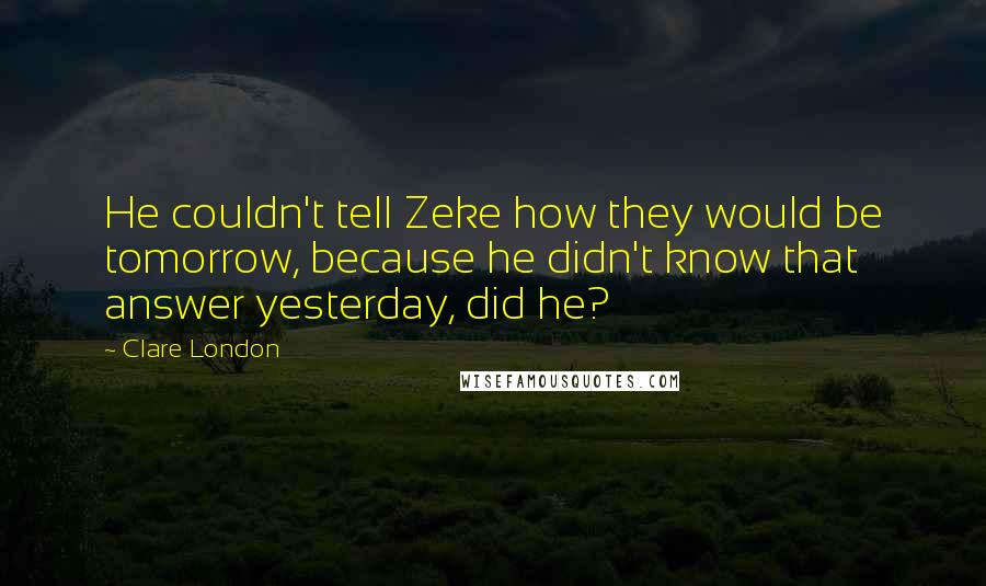 Clare London Quotes: He couldn't tell Zeke how they would be tomorrow, because he didn't know that answer yesterday, did he?