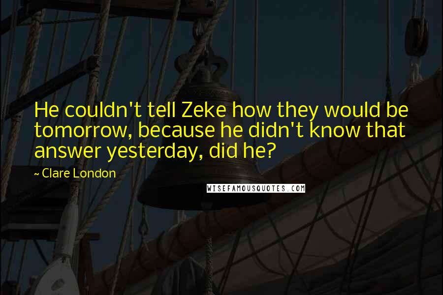 Clare London Quotes: He couldn't tell Zeke how they would be tomorrow, because he didn't know that answer yesterday, did he?