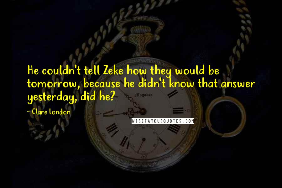 Clare London Quotes: He couldn't tell Zeke how they would be tomorrow, because he didn't know that answer yesterday, did he?