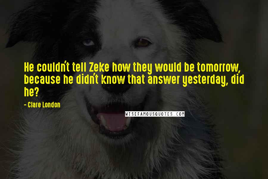 Clare London Quotes: He couldn't tell Zeke how they would be tomorrow, because he didn't know that answer yesterday, did he?