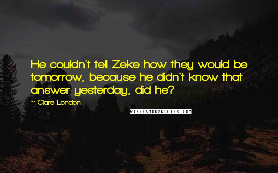 Clare London Quotes: He couldn't tell Zeke how they would be tomorrow, because he didn't know that answer yesterday, did he?