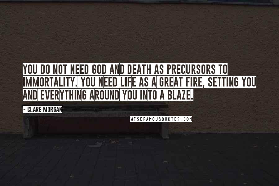 Clare Morgan Quotes: You do not need God and Death as precursors to immortality. You need Life as a great fire, setting you and everything around you into a blaze.