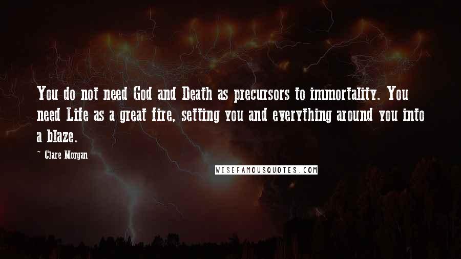 Clare Morgan Quotes: You do not need God and Death as precursors to immortality. You need Life as a great fire, setting you and everything around you into a blaze.
