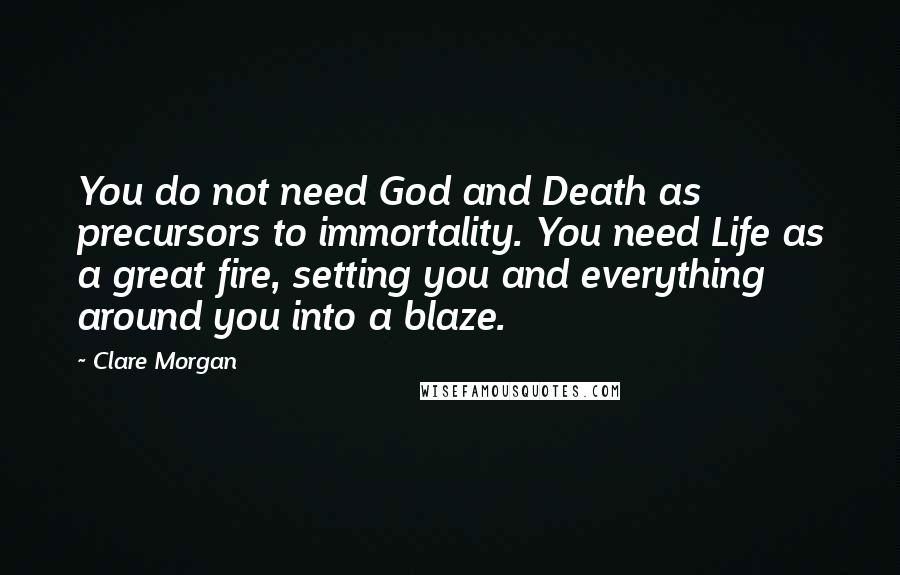 Clare Morgan Quotes: You do not need God and Death as precursors to immortality. You need Life as a great fire, setting you and everything around you into a blaze.