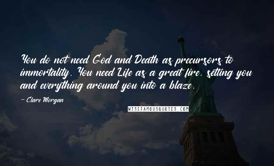 Clare Morgan Quotes: You do not need God and Death as precursors to immortality. You need Life as a great fire, setting you and everything around you into a blaze.