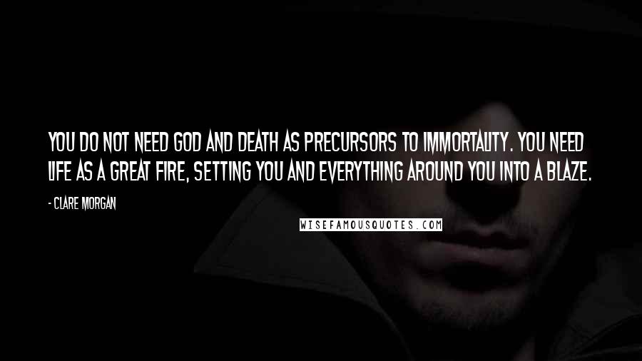 Clare Morgan Quotes: You do not need God and Death as precursors to immortality. You need Life as a great fire, setting you and everything around you into a blaze.