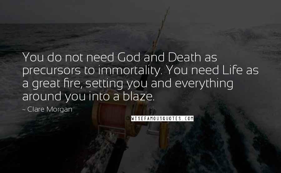 Clare Morgan Quotes: You do not need God and Death as precursors to immortality. You need Life as a great fire, setting you and everything around you into a blaze.