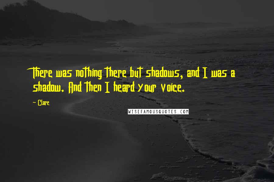 Clare Quotes: There was nothing there but shadows, and I was a shadow. And then I heard your voice.