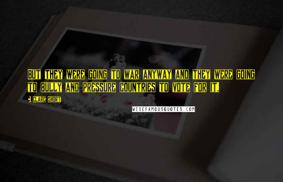 Clare Short Quotes: But they were going to war anyway and they were going to bully and pressure countries to vote for it.