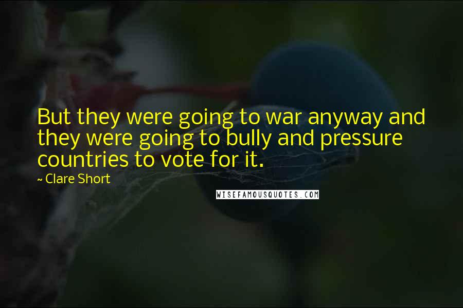Clare Short Quotes: But they were going to war anyway and they were going to bully and pressure countries to vote for it.