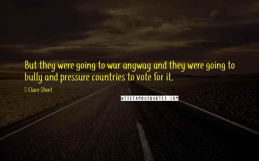 Clare Short Quotes: But they were going to war anyway and they were going to bully and pressure countries to vote for it.