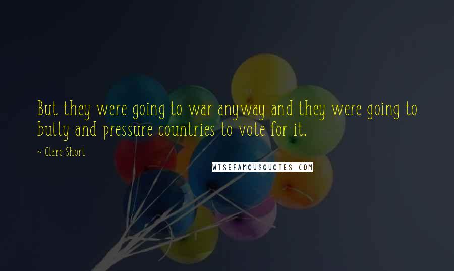 Clare Short Quotes: But they were going to war anyway and they were going to bully and pressure countries to vote for it.