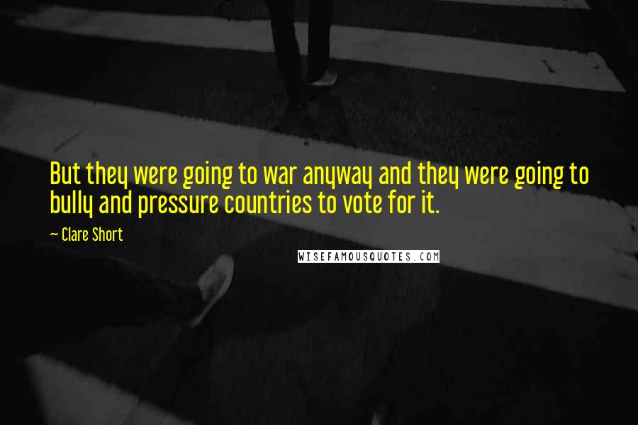 Clare Short Quotes: But they were going to war anyway and they were going to bully and pressure countries to vote for it.