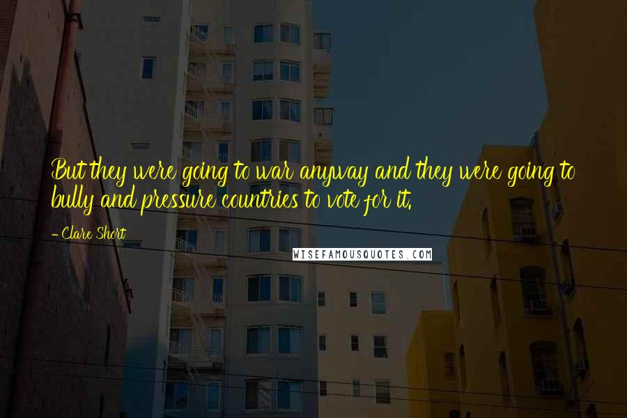 Clare Short Quotes: But they were going to war anyway and they were going to bully and pressure countries to vote for it.