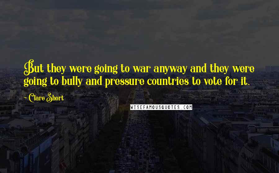 Clare Short Quotes: But they were going to war anyway and they were going to bully and pressure countries to vote for it.