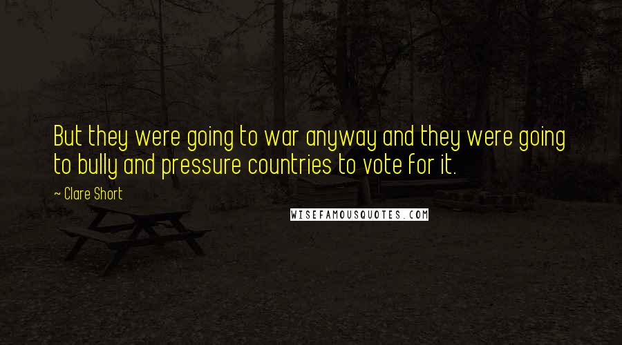 Clare Short Quotes: But they were going to war anyway and they were going to bully and pressure countries to vote for it.