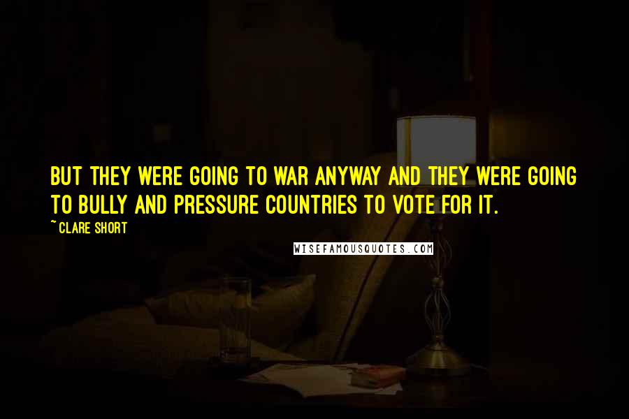 Clare Short Quotes: But they were going to war anyway and they were going to bully and pressure countries to vote for it.