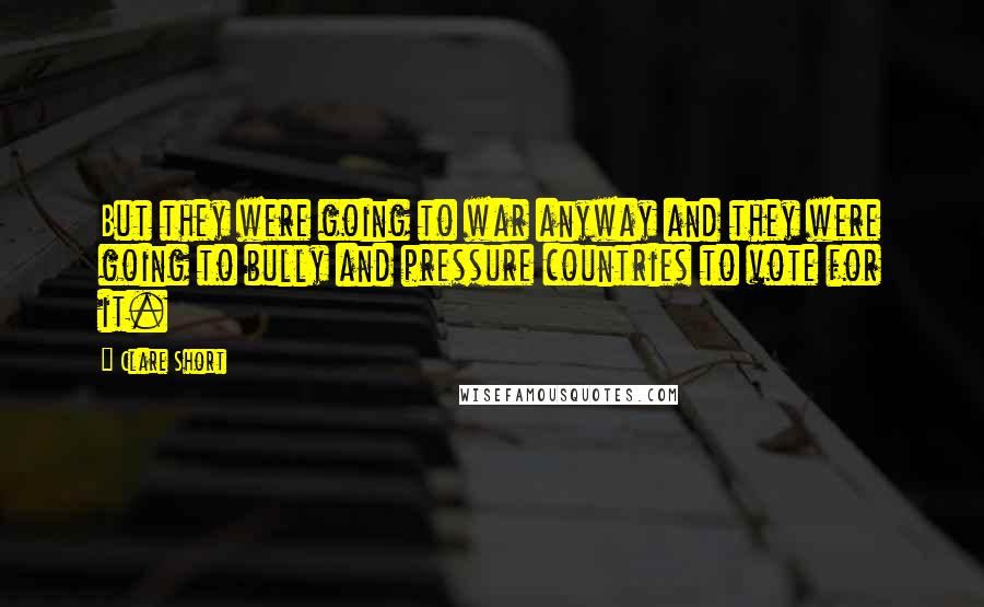 Clare Short Quotes: But they were going to war anyway and they were going to bully and pressure countries to vote for it.