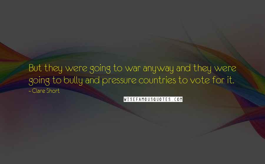 Clare Short Quotes: But they were going to war anyway and they were going to bully and pressure countries to vote for it.