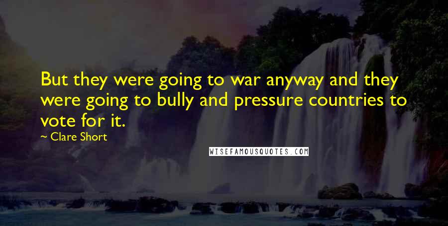 Clare Short Quotes: But they were going to war anyway and they were going to bully and pressure countries to vote for it.