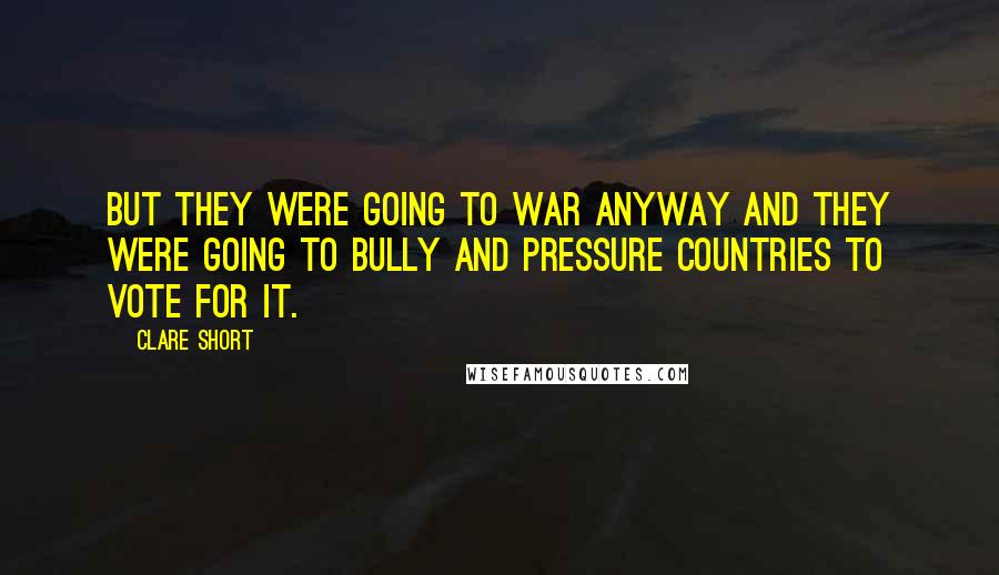 Clare Short Quotes: But they were going to war anyway and they were going to bully and pressure countries to vote for it.