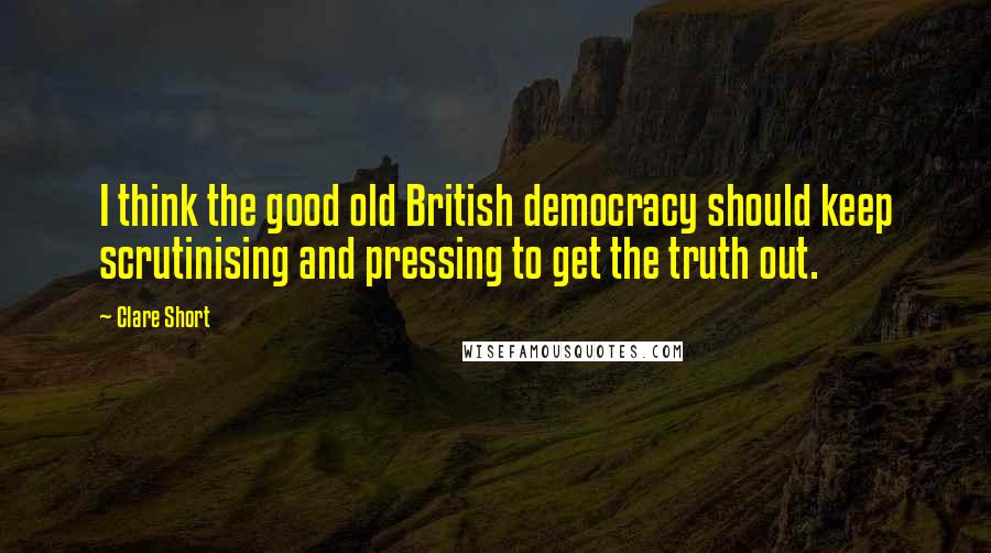 Clare Short Quotes: I think the good old British democracy should keep scrutinising and pressing to get the truth out.