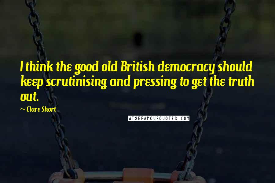Clare Short Quotes: I think the good old British democracy should keep scrutinising and pressing to get the truth out.