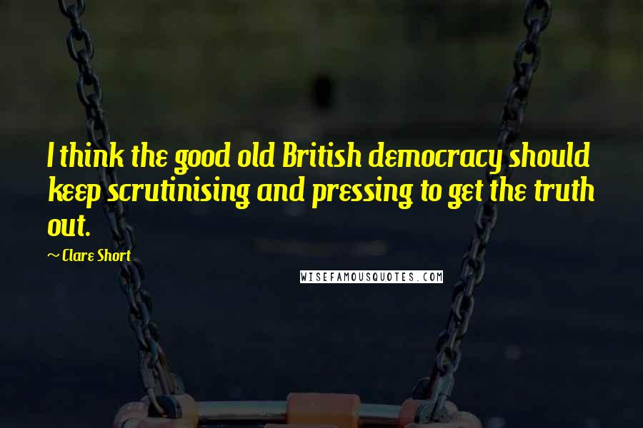 Clare Short Quotes: I think the good old British democracy should keep scrutinising and pressing to get the truth out.