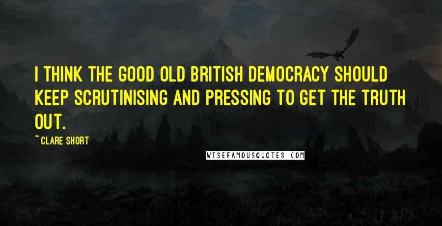 Clare Short Quotes: I think the good old British democracy should keep scrutinising and pressing to get the truth out.