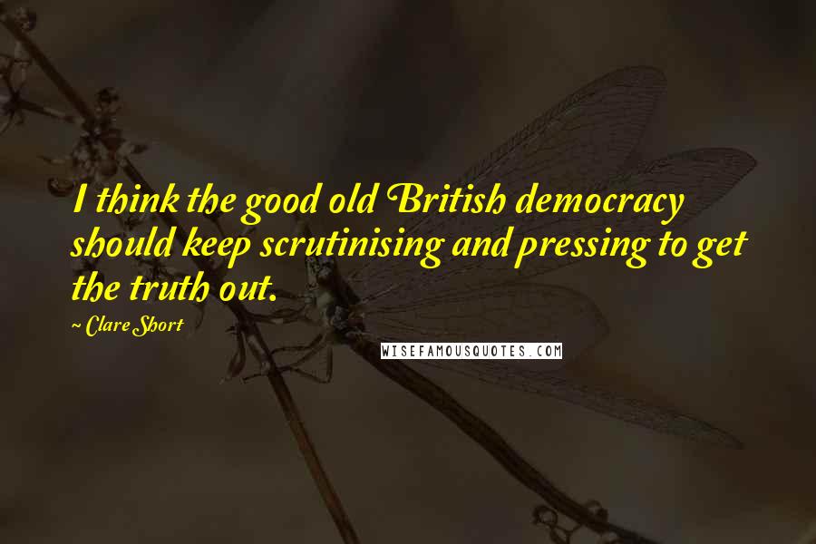 Clare Short Quotes: I think the good old British democracy should keep scrutinising and pressing to get the truth out.