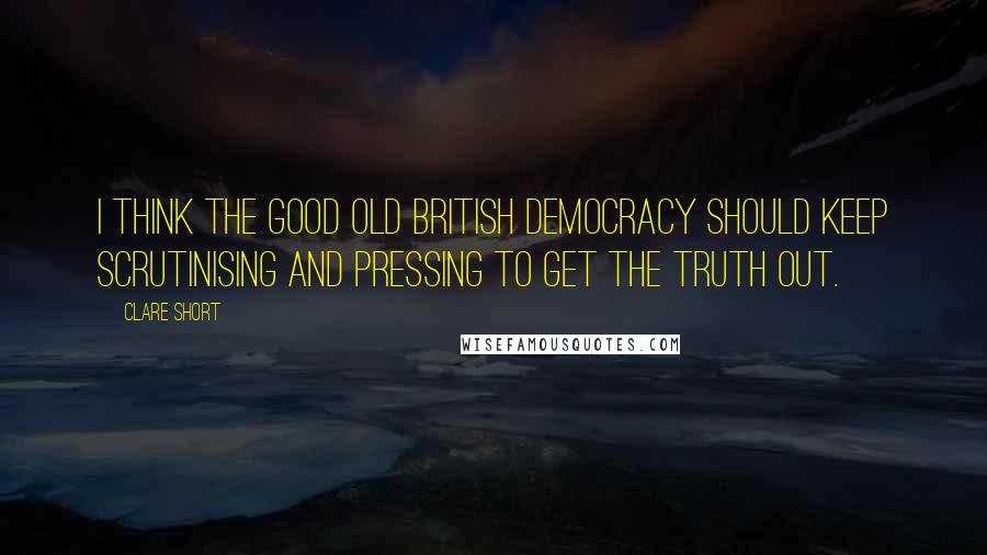 Clare Short Quotes: I think the good old British democracy should keep scrutinising and pressing to get the truth out.