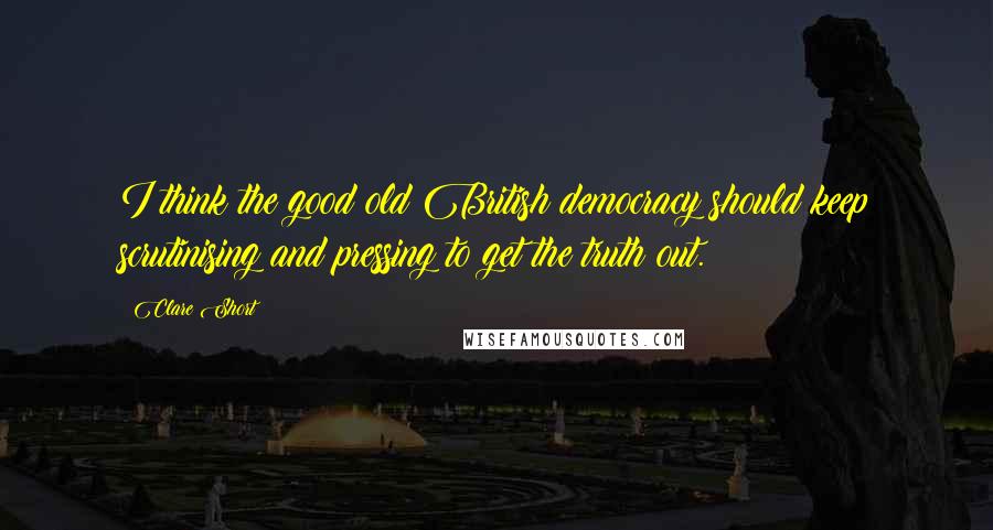 Clare Short Quotes: I think the good old British democracy should keep scrutinising and pressing to get the truth out.