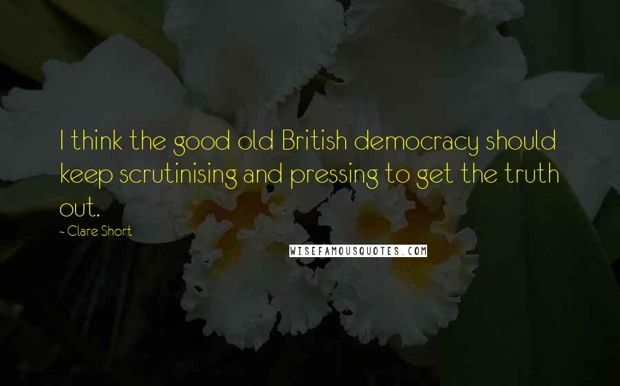 Clare Short Quotes: I think the good old British democracy should keep scrutinising and pressing to get the truth out.