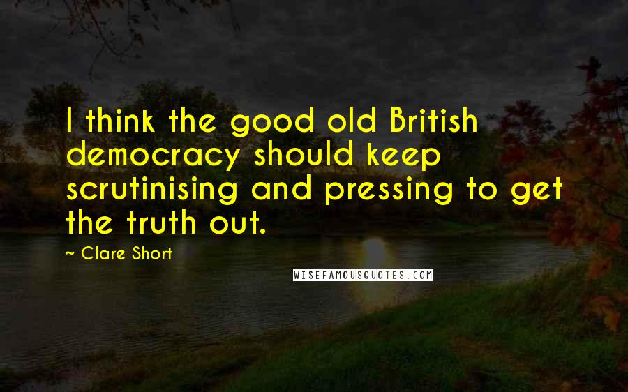 Clare Short Quotes: I think the good old British democracy should keep scrutinising and pressing to get the truth out.