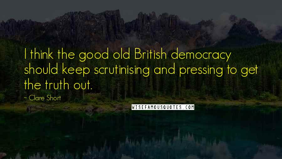 Clare Short Quotes: I think the good old British democracy should keep scrutinising and pressing to get the truth out.